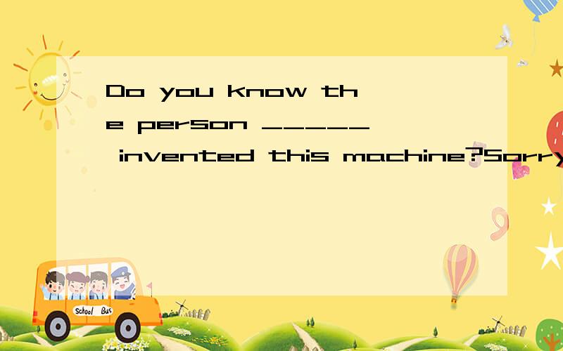 Do you know the person _____ invented this machine?Sorry,I don't knowA.whichB.whoC.whomD.what