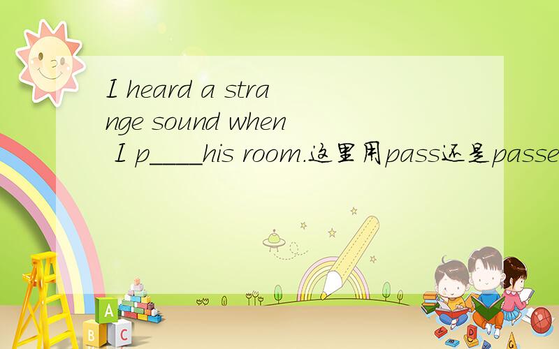 I heard a strange sound when I p____his room.这里用pass还是passed?要用主将从现吗?
