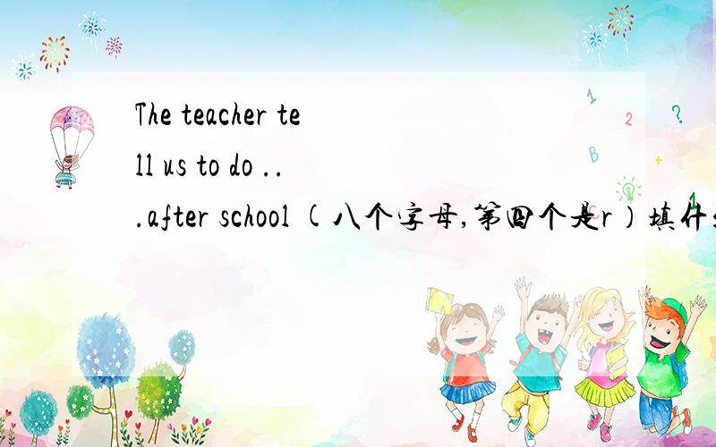 The teacher tell us to do ...after school (八个字母,第四个是r）填什么