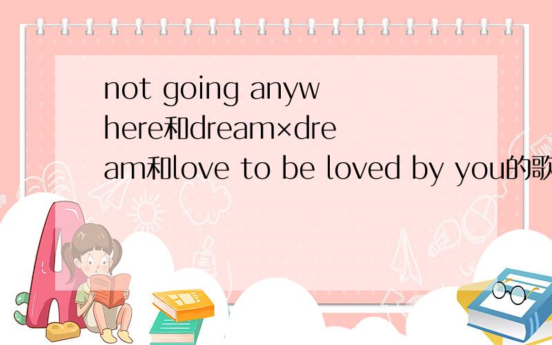 not going anywhere和dream×dream和love to be loved by you的歌曲链接