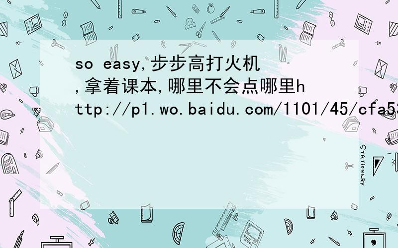 so easy,步步高打火机,拿着课本,哪里不会点哪里http://p1.wo.baidu.com/1101/45/cfa539381248d603f7da845ec3d76245/PicU1cUTm.jpg
