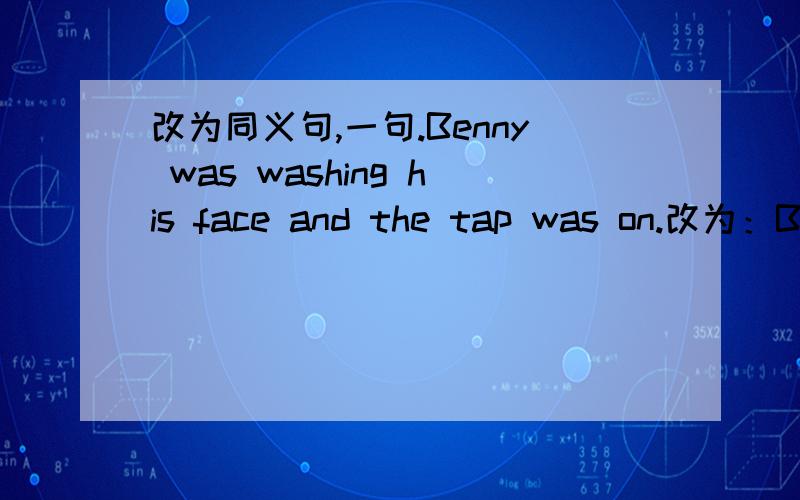 改为同义句,一句.Benny was washing his face and the tap was on.改为：Benny was washing his face ___ the tap ___.