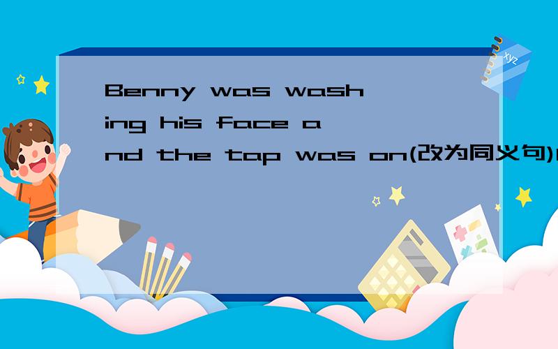 Benny was washing his face and the tap was on(改为同义句)Benny was washing his face_______the tap______.The old man saw no one in the room(改为同义句)The old man____see_____in the room.I was talking to my sister just now.（对my sister提