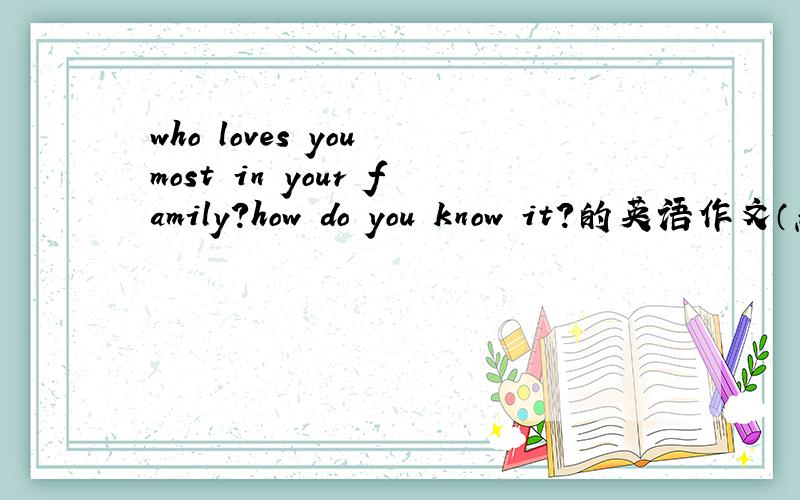who loves you most in your family?how do you know it?的英语作文（急）200字左右吧 高中水平就行