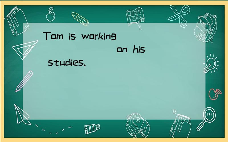 Tom is working ______ on his studies.