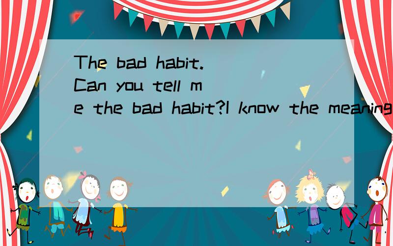 The bad habit.Can you tell me the bad habit?I know the meaning.Plesa dong tall me the meaning.You can tall me your bad habit?I want something about.
