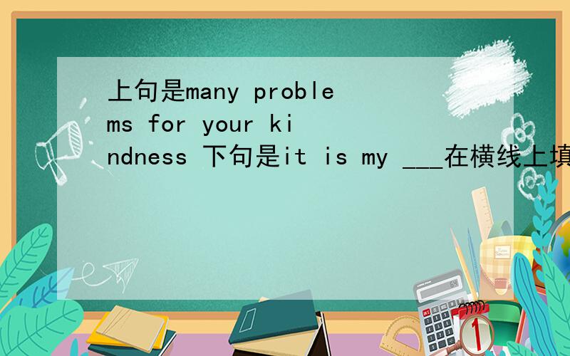 上句是many problems for your kindness 下句是it is my ___在横线上填词语不要搞太多生词来！