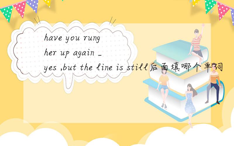 have you rung her up again _yes ,but the line is still后面填哪个单词