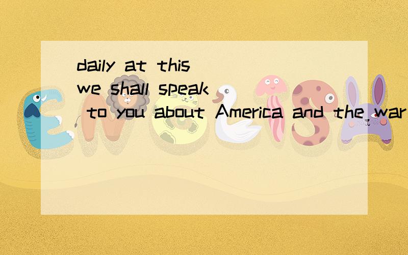 daily at this we shall speak to you about America and the war
