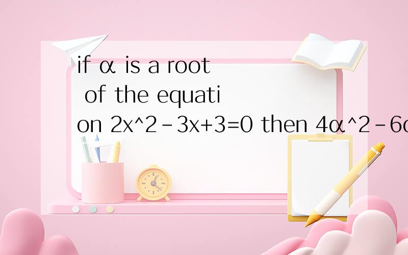 if α is a root of the equation 2x^2-3x+3=0 then 4α^2-6α+3=?
