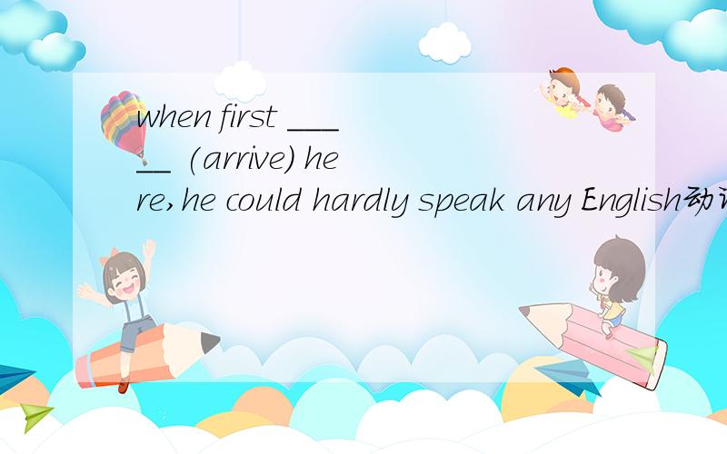 when first _____ (arrive) here,he could hardly speak any English动词填空 应该填什么 理由