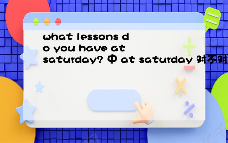 what lessons do you have at saturday? 中 at saturday 对不对,是应该将lessons改成lesson还是将at变onat saturday      可以用吗?