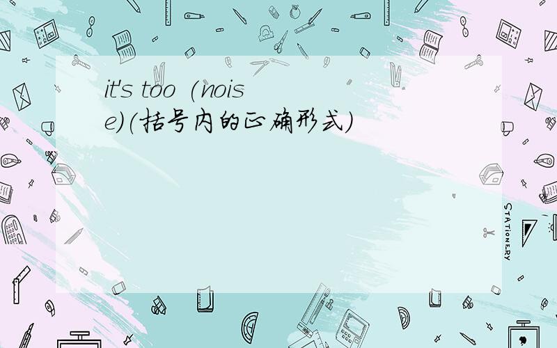 it's too (noise)(括号内的正确形式)