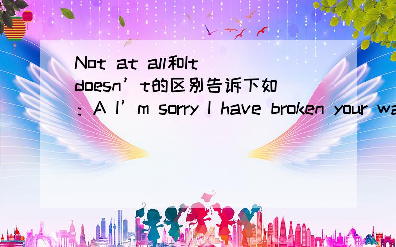 Not at all和It doesn’t的区别告诉下如：A I’m sorry I have broken your wathchB是说Not at all还是It doesn’t matter