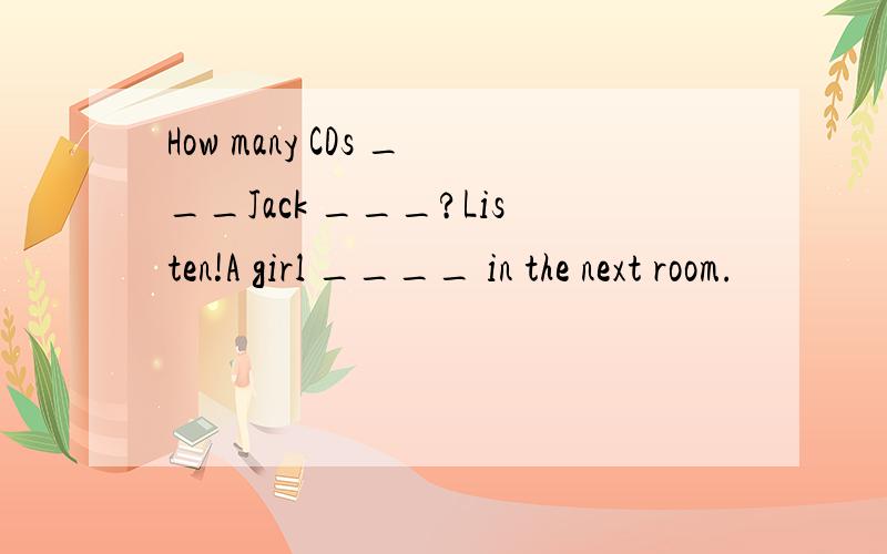 How many CDs ___Jack ___?Listen!A girl ____ in the next room.