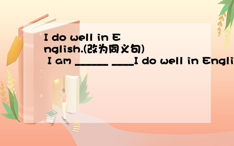 I do well in English.(改为同义句) I am ______ ____I do well in English.(改为同义句)I am ______ ______ English.