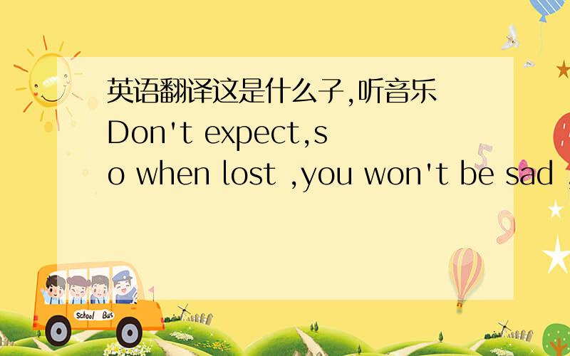 英语翻译这是什么子,听音乐 Don't expect,so when lost ,you won't be sad ,if you get,it's a surprise for you..