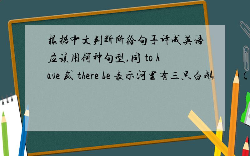 根据中文判断所给句子译成英语应该用何种句型,同 to have 或 there be 表示河里有三只白鹅         （                                ）       鹅有翅膀                  （                                ）我有几本
