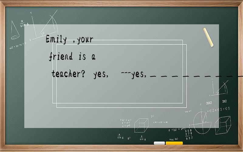 Emily  ,your   friend  is  a  teacher?  yes,    ---yes,___________.