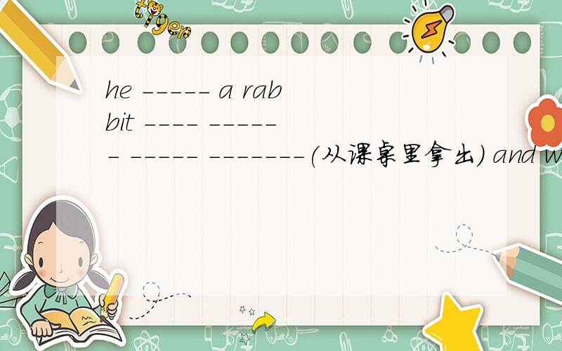 he ----- a rabbit ---- ------ ----- -------(从课桌里拿出) and wrote down som