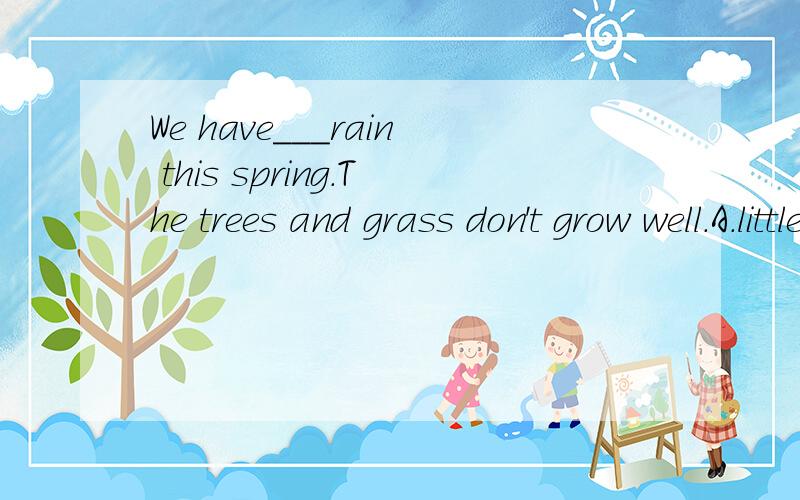 We have___rain this spring.The trees and grass don't grow well.A.little B.a little C.few D.a few