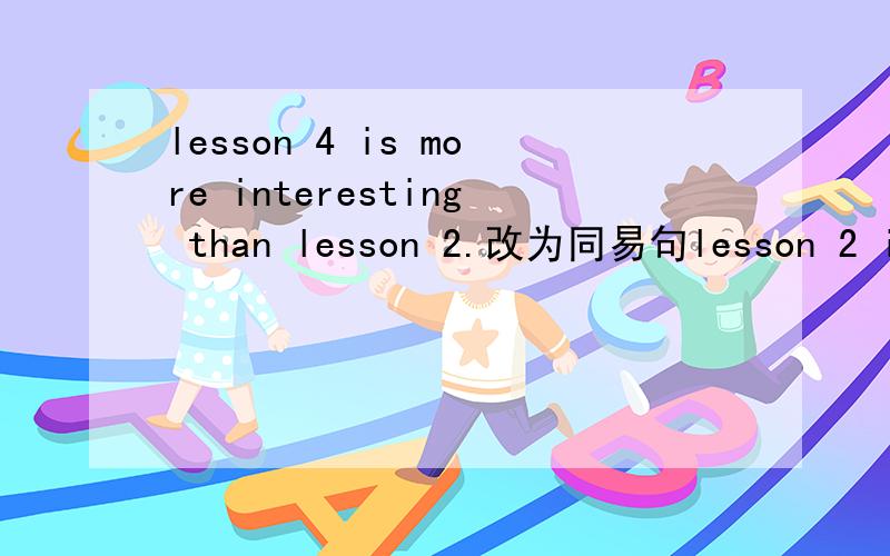 lesson 4 is more interesting than lesson 2.改为同易句lesson 2 is （）（）than lesson 4my friend is the same as me.改为同易句there is no ()()my friend and()