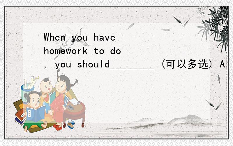 When you have homework to do, you should________ (可以多选) A. not put off doing your homework   B. do your homework at the same time every day C. eat something to keep yourself not hungry   D. have a short break after working for more than two h