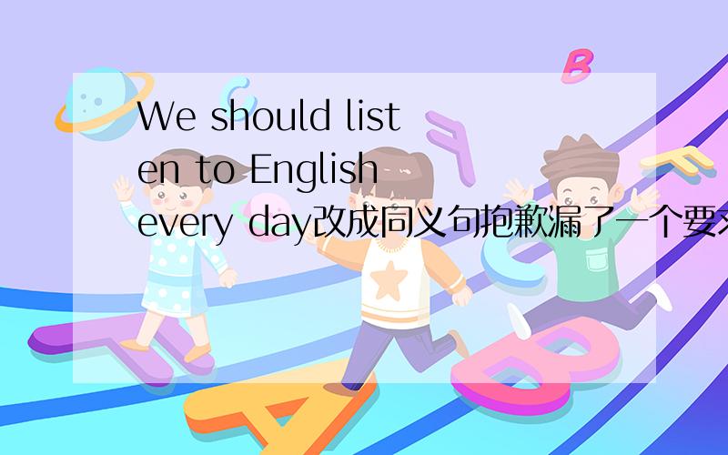 We should listen to English every day改成同义句抱歉漏了一个要求:We ____ ____ ____listen to English every day.