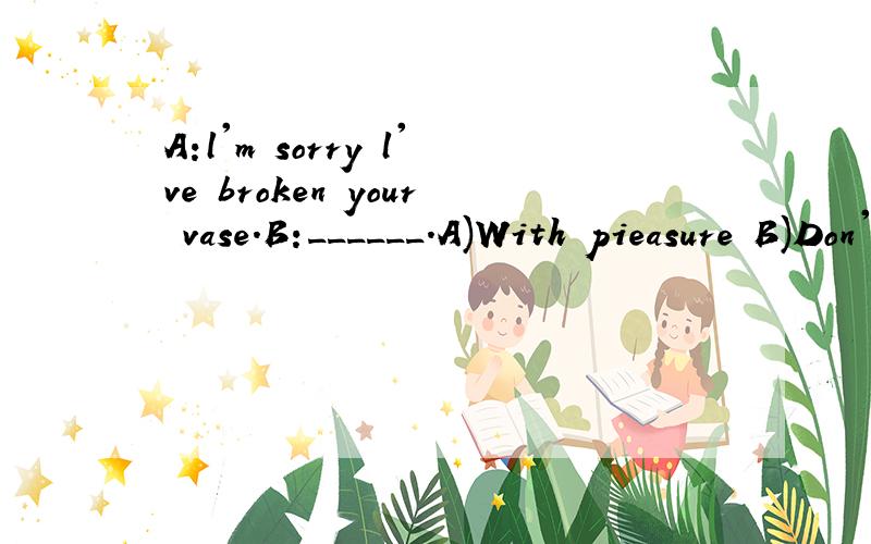 A:l'm sorry l've broken your vase.B:______.A)With pieasure B)Don't mind C)Never mind D)Sure---l'm sorry,lam so late for the party.---______.A)Of course B)That's all right C)Yes,please D)l'd love to---l'm sorry to have kept you waiting for so long.---