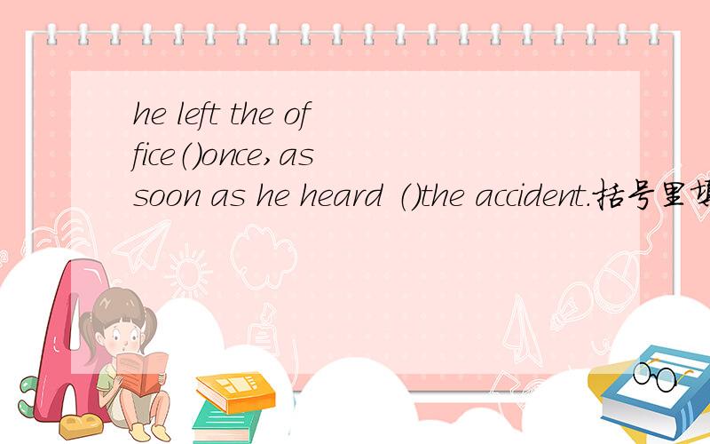 he left the office（）once,as soon as he heard （）the accident.括号里填什么?