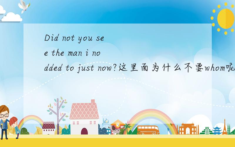 Did not you see the man i nodded to just now?这里面为什么不要whom呢?不是应该是定语从句么 可以省略