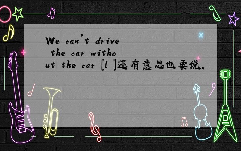 We can't drive the car without the car [l ]还有意思也要说,