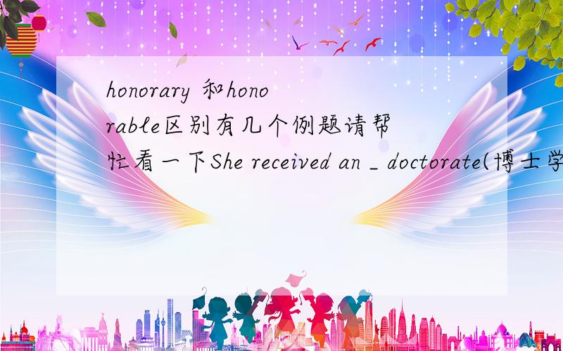 honorary 和honorable区别有几个例题请帮忙看一下She received an _ doctorate(博士学位） from OXford University.The Chairman of  the Select Committee on Foreign Affairs is the former Cabinet Minister(阁僚）,the_ David Howell.To most