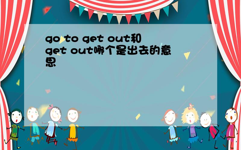 go to get out和get out哪个是出去的意思