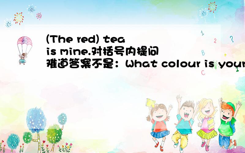 (The red) tea is mine.对括号内提问难道答案不是：What colour is your tea?