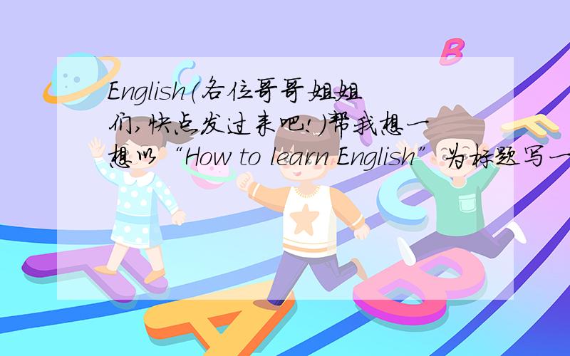 English（各位哥哥姐姐们,快点发过来吧!）帮我想一想以“How to learn English”为标题写一篇50个单词左右的英文小短文.（有急用,麻烦快点.拜托了）