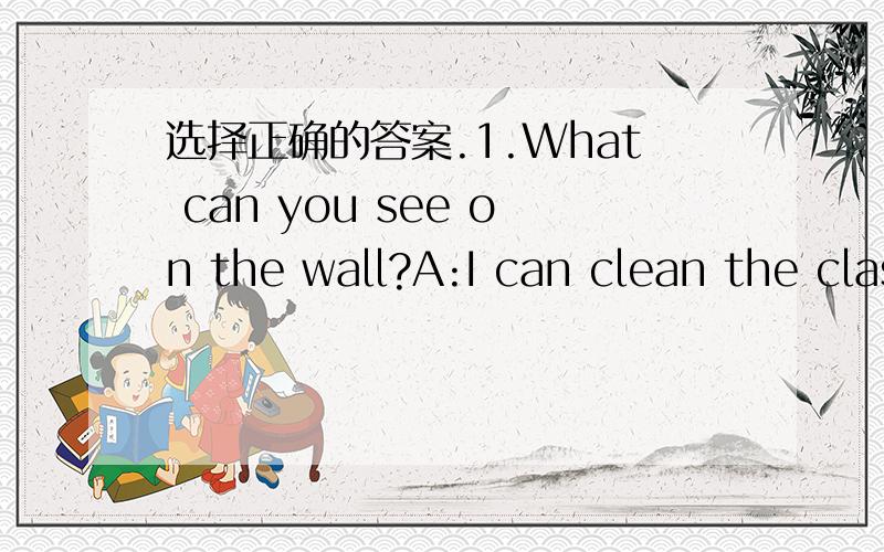 选择正确的答案.1.What can you see on the wall?A:I can clean the classroom.B:I can see a mirror.2.What  can  you   do  at  home?A:Sorry,I  can't.B:I  can  make  the  bed.3:What's  your  favourite  vegetable?A:Green  beans.B:Fish.4.Are  there  a