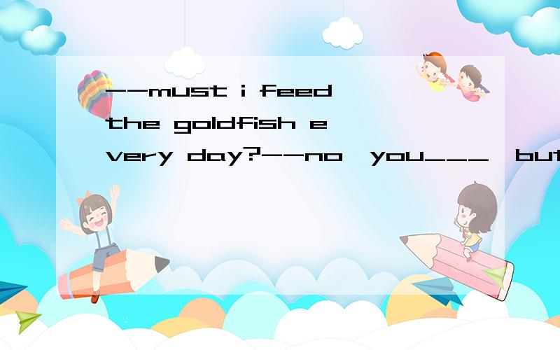 --must i feed the goldfish every day?--no,you___,but you___change the water very oftenAmustn't,need Bmustn't ,need to Cneedn't,ought Ddon't have to,need to