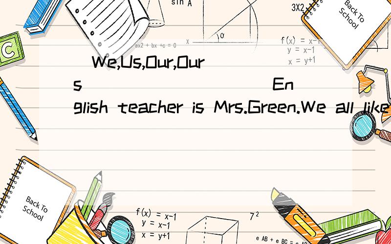 (We,Us,Our,Ours)_________ English teacher is Mrs.Green.We all like _________(she,her,hers).