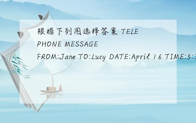 根据下列图选择答案 TELEPHONE MESSAGE FROM:Jane TO:Lucy DATE:April 16 TIME:5:30 MESSAGE:.TELEPHONE MESSAGEFROM:Jane TO:LucyDATE:April 16 TIME:5:30MESSAGE:.............................................LilyQ:The TELEPHONE MESSAGE is written by (