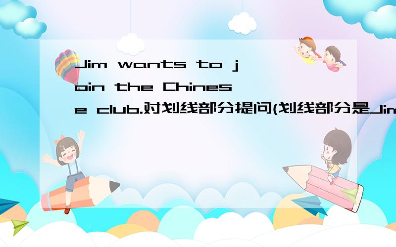 Jim wants to join the Chinese club.对划线部分提问(划线部分是Jim)
