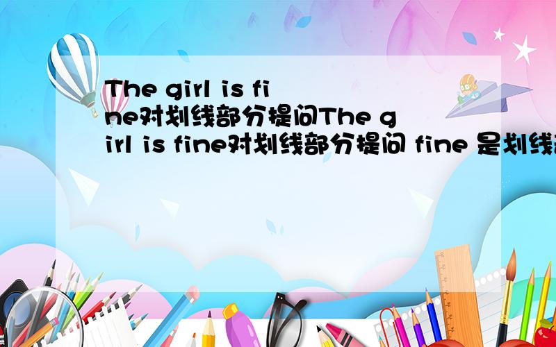 The girl is fine对划线部分提问The girl is fine对划线部分提问 fine 是划线部分