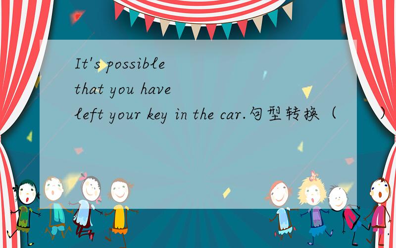 It's possible that you have left your key in the car.句型转换（       ）（     ）（     ）（       ）that you have left your key in the car.