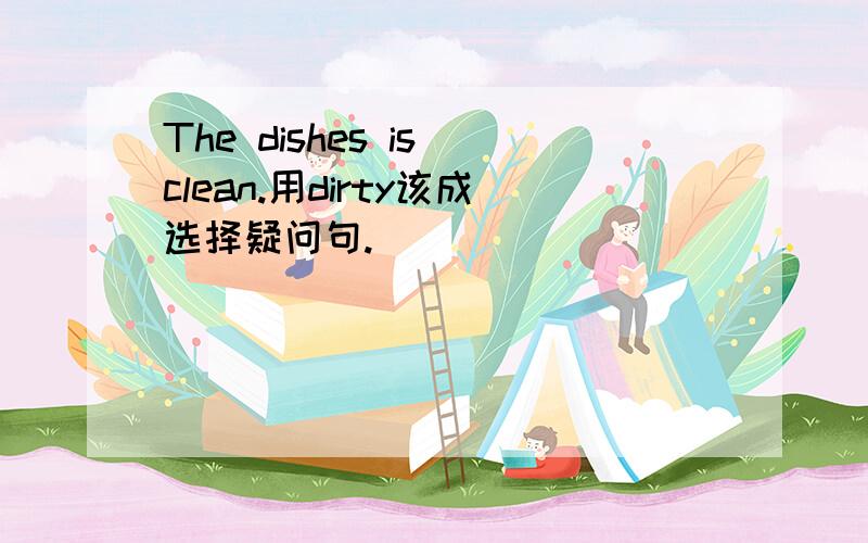 The dishes is clean.用dirty该成选择疑问句.