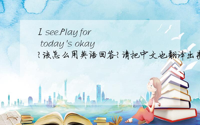 I see.Play for today 's okay?该怎么用英语回答?请把中文也翻译出来~