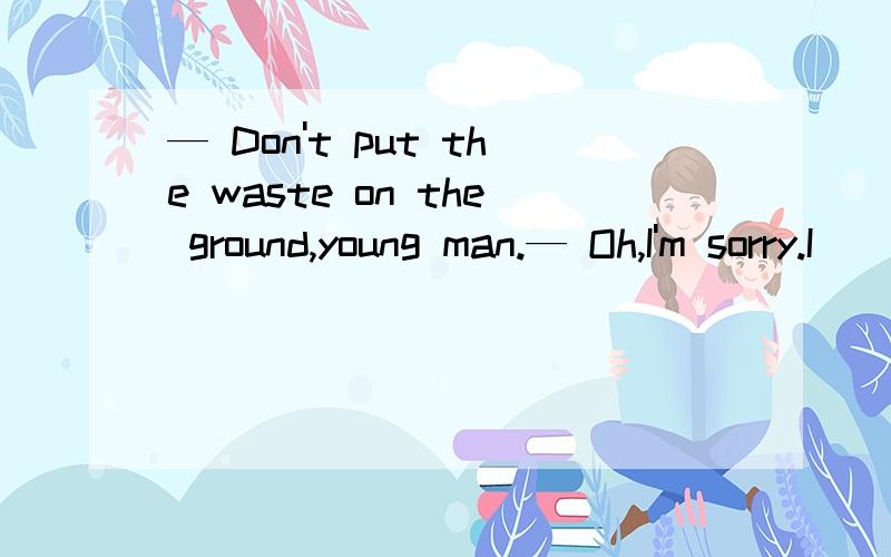 — Don't put the waste on the ground,young man.— Oh,I'm sorry.I ________the dustbin there． A.— Don't put the waste on the ground,young man.— Oh,I'm sorry.I ________the dustbin there．A.hadn't seen B.didn't see C.can't see　 D.wasn't seeing