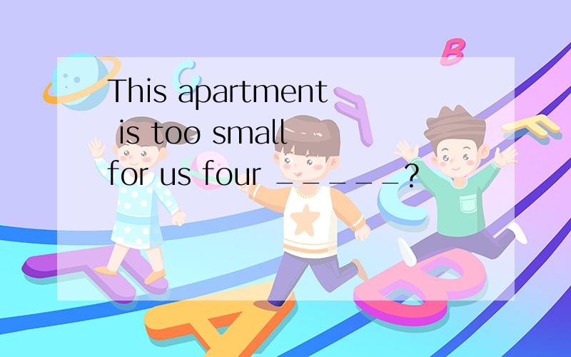 This apartment is too small for us four _____?