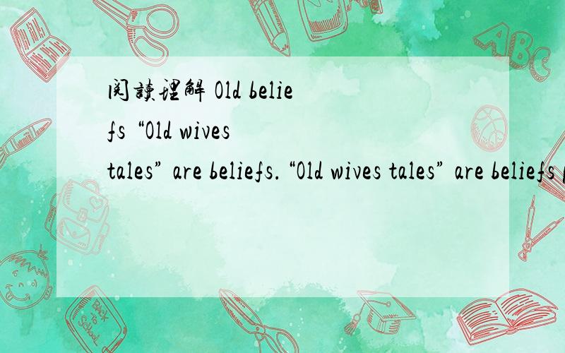 阅读理解 Old beliefs “Old wives tales” are beliefs.“Old wives tales” are beliefs passed down from one generation to another,For Example,most of us remember our parents’ telling us to eat more of certain foods or not to do certain things