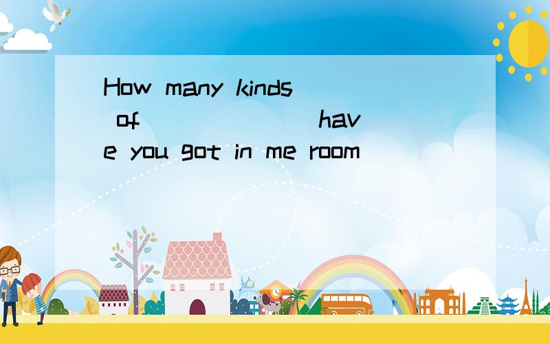 How many kinds of ______ have you got in me room