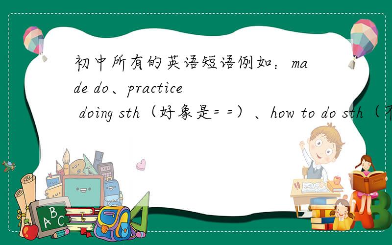 初中所有的英语短语例如：made do、practice doing sth（好象是= =）、how to do sth（不只是疑问词,包括动词我也要）这三种的,初中应该不多,希望有人知道!